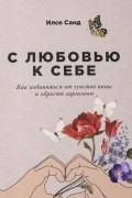 Илсе Санд - С любовью к себе: Как избавиться от чувства вины и обрести гармонию