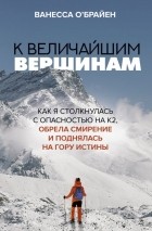 Ванесса О’Брайен - К величайшим вершинам. Как я столкнулась с опасностью на К2, обрела смирение и поднялась на гору истины