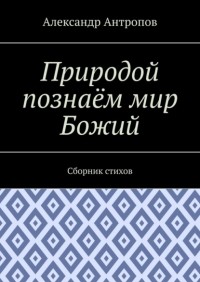 Александр Антропов - Природой познаём мир Божий. Сборник стихов