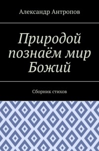 Александр Антропов - Природой познаём мир Божий. Сборник стихов