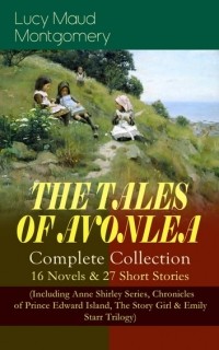Люси Мод Монтгомери - THE TALES OF AVONLEA. Complete Collection: 16 Novels & 27 Short Stories (Including Anne Shirley Series, Chronicles of Prince Edward Island, The Story Girl & Emily Starr Trilogy) (сборник)