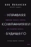 Боб Йохансен - Управляя компаниями будущего. Мышление полного спектра для развития бизнеса