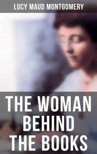 Люси Мод Монтгомери - The Woman Behind The Books (сборник)