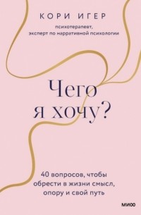 Кори Игер - Чего я хочу? 40 вопросов, чтобы обрести в жизни смысл, опору и свой путь