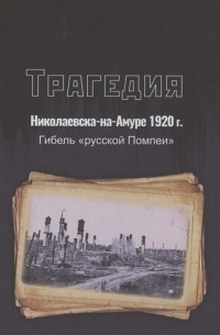 - Трагедия Николаевска-на-Амуре 1920 г. : гибель «русской Помпеи»