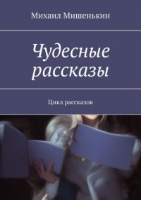 Михаил Мишенькин - Чудесные рассказы. Цикл рассказов