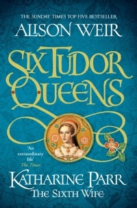 Alison Weir - Six Tudor Queens. Katharine Parr, The Sixth Wife