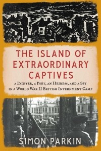 Саймон Паркин - The Island of Extraordinary Captives: A Painter, a Poet, an Heiress, and a Spy in a World War II British Internment Camp