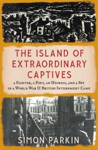 Саймон Паркин - The Island of Extraordinary Captives: A Painter, a Poet, an Heiress, and a Spy in a World War II British Internment Camp