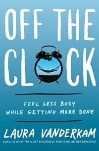 Лора Вандеркам - Off the Clock: Feel Less Busy While Getting More Done