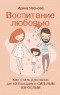 Ирина Чеснова - Воспитание любовью. Как стать для своих детей большим и сильным взрослым
