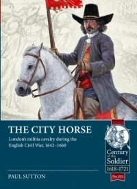 Paul Sutton - The City Horse: London’s militia cavalry during the English Civil War, 1642-1660