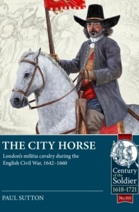 Paul Sutton - The City Horse: London’s militia cavalry during the English Civil War, 1642-1660