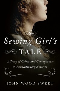 Джон Вуд Свит - The Sewing Girl's Tale: A Story of Crime and Consequences in Revolutionary America