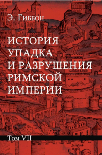 Эдуард Гиббон - История упадка и разрушения Римской империи: В 7 т. Т. VII