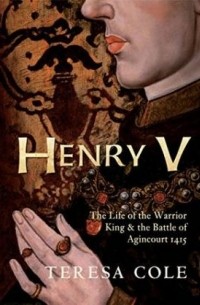 Teresa Cole - Henry V: The Life of the Warrior King the Battle of Agincourt 1415