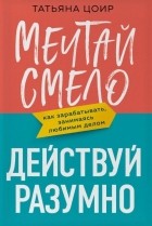 Цоир Татьяна - Мечтай смело, действуй разумно. Как зарабатывать, занимаясь любимым делом