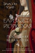 Элисон Уэйр - Елизавета Йоркская. Последняя Белая роза