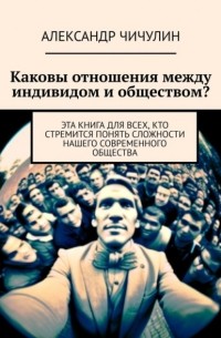 Александр Чичулин - Каковы отношения между индивидом и обществом? Эта книга для всех, кто стремится понять сложности нашего современного общества