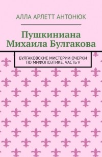 Алла Арлетт Антонюк - Пушкиниана Михаила Булгакова. «Булгаковские мистерии» Очерки по мифопоэтике Часть V