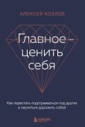 Алексей Козлов - Главное — ценить себя. Как перестать подстраиваться под других и научиться дорожить собой