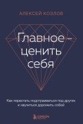 Алексей Козлов - Главное — ценить себя. Как перестать подстраиваться под других и научиться дорожить собой