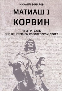 Михаил Бочаров - Матиаш I Корвин. PR и ритуалы при венгерском королевском дворе: исторический очерк