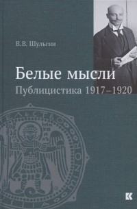Василий Шульгин - "Белые мысли". Публицистика 1917–1920 гг.