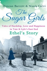 Duncan  Barrett - The Sugar Girls – Ethel’s Story: Tales of Hardship, Love and Happiness in Tate & Lyle’s East End