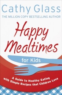 Кэти Гласс - Happy Mealtimes for Kids: A Guide To Making Healthy Meals That Children Love
