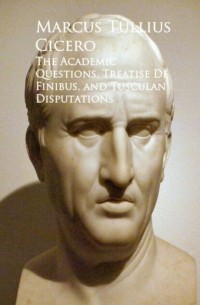 Цицерон - The Academic Questions, Treatise De Finibus, and Tusculan Disputations