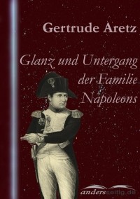 Gertrude  Aretz - Glanz und Untergang der Familie Napoleons