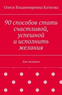 90 способов стать счастливой, успешной и исполнить желания. Для женщин