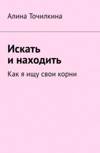 Алина Точилкина - Искать и находить. Как я ищу свои корни