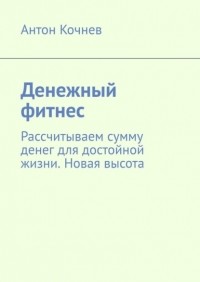 Антон Кочнев - Денежный фитнес. Рассчитываем сумму денег для достойной жизни. Новая высота