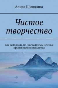 Алиса Шишкина - Чистое творчество. Как создавать по-настоящему ценные произведения искусства