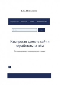 Екатерина Юрьевна Николаева - Как просто сделать сайт и заработать на нём. Без навыков программирования и кодов