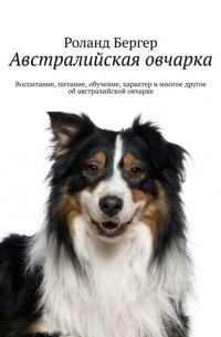 Роланд Бергер - Австралийская овчарка. Воспитание, питание, обучение, характер и многое другое об австралийской овчарке