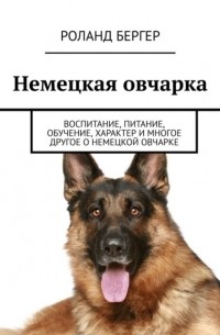 Роланд Бергер - Немецкая овчарка. Воспитание, питание, обучение, характер и многое другое о немецкой овчарке