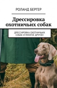 Роланд Бергер - Дрессировка охотничьих собак. Дрессировка охотничьих собак и многое другое!