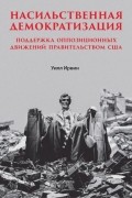 Уилл Ирвин - Насильственная демократизация. Поддержка оппозиционных движений правительством США