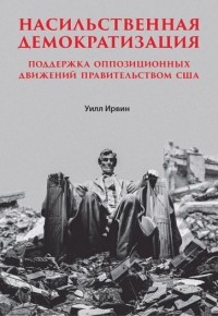 Ирвин Уильям - Насильственная демократизация. Поддержка оппозиционных движений правительством США