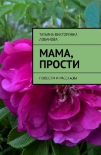 Татьяна Викторовна Лобанова - Мама, прости. Повести и рассказы