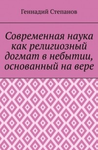 Геннадий Степанов - Современная наука как религиозный догмат в небытии, основанный на вере