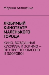 Марина Аглоненко - Любимый кинотеатр маленького города. Кино, воздушная кукуруза и эскимо – это просто классно и здорово!