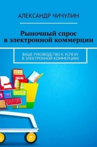 Александр Чичулин - Рыночный спрос в электронной коммерции. Ваше руководство к успеху в электронной коммерции!