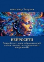 Александр Чичулин - Нейросети. Раскройте всю мощь нейронных сетей: полное руководство по пониманию, внедрению ИИ