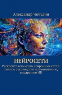 Александр Чичулин - Нейросети. Раскройте всю мощь нейронных сетей: полное руководство по пониманию, внедрению ИИ