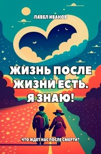 Павел Иванов - Жизнь после жизни есть. Я знаю! Что ждет нас после смерти?