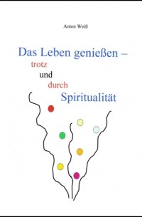 Anton Wei? - Das Leben genie?en - trotz und durch Spiritualit?t